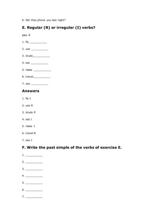 6. Did they phone you last night?
E. Regular (R) or irregular (I) verbs?
play R
1. fly ___________
2. use ___________
3. study___________
4. eat ___________
5. make ___________
6. travel___________
7. see ___________
Answers
1. fly I
2. use R
3. study R
4. eat I
5. make I
6. travel R
7. see I
F. Write the past simple of the verbs of exercise E.
1. ___________
2. ___________
3. ___________
4. ___________
5. ___________
6. ___________
7. ___________
 