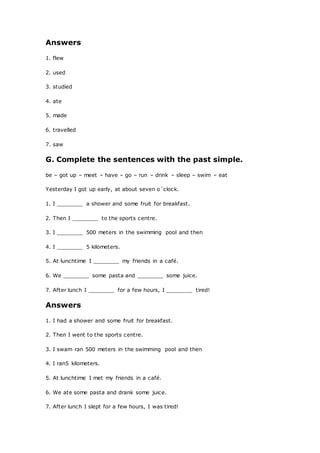 Answers
1. flew
2. used
3. studied
4. ate
5. made
6. travelled
7. saw
G. Complete the sentences with the past simple.
be – got up – meet – have – go – run – drink – sleep – swim – eat
Yesterday I got up early, at about seven o´clock.
1. I ________ a shower and some fruit for breakfast.
2. Then I ________ to the sports centre.
3. I ________ 500 meters in the swimming pool and then
4. I ________ 5 kilometers.
5. At lunchtime I ________ my friends in a café.
6. We ________ some pasta and ________ some juice.
7. After lunch I ________ for a few hours, I ________ tired!
Answers
1. I had a shower and some fruit for breakfast.
2. Then I went to the sports centre.
3. I swam ran 500 meters in the swimming pool and then
4. I ran5 kilometers.
5. At lunchtime I met my friends in a café.
6. We ate some pasta and drank some juice.
7. After lunch I slept for a few hours, I was tired!
 