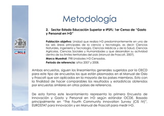 Metodología
         2. Sector Estado Educación Superior e IPSFL: 1er Censo de “Gasto
         y Personal en I+D”

         Población objetivo: Unidad que realiza I+D predominantemente en uno de
         las seis áreas principales de la ciencia y tecnología, es decir: Ciencias
         Naturales, Ingeniería y Tecnología, Ciencias Médicas y de la Salud, Ciencias
         Agrícolas, Ciencias Sociales y Humanidades y que desarrollan su actividad
         dentro de los límites territoriales del país (Manual de Frascati, 2007).
         Marco Muestral: 798 Unidades I+D Censadas.
         Periodo de referencia: años 2007 y 2008.

Ambas encuestas, siguen los lineamientos generales sugeridos por la OECD
para este tipo de encuestas los que están plasmados en el Manual de Oslo
y Frascati que son aplicados en la mayoría de los países miembros. Esto con
la finalidad de hacer comparables los resultados y estadísticas obtenidos
por encuestas similares en otros países de referencia.

De esta forma este levantamiento representa la primera Encuesta de
Innovación y Gasto y Personal en I+D según estándar OCDE. Basado
principalmente en “The Fourth Community Innovation Survey (CIS IV)”,
EUROSTAT para Innovación y en Manual de Frascati para medir I+D.
 