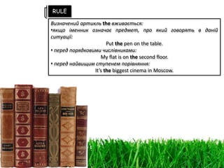 Визначений артикль the вживається:
•якщо іменник означає предмет, про який говорять в даній
ситуації:
Put the pen on the table.
• перед порядковими числівниками:
My flat is on the second floor.
• перед найвищим ступенем порівняння:
It’s the biggest cinema in Moscow.
RULE
 