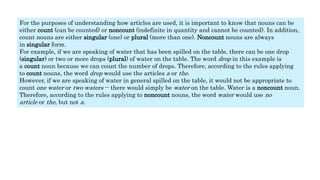 For the purposes of understanding how articles are used, it is important to know that nouns can be
either count (can be counted) or noncount (indefinite in quantity and cannot be counted). In addition,
count nouns are either singular (one) or plural (more than one). Noncount nouns are always
in singular form.
For example, if we are speaking of water that has been spilled on the table, there can be one drop
(singular) or two or more drops (plural) of water on the table. The word drop in this example is
a count noun because we can count the number of drops. Therefore, according to the rules applying
to count nouns, the word drop would use the articles a or the.
However, if we are speaking of water in general spilled on the table, it would not be appropriate to
count one water or two waters -- there would simply be water on the table. Water is a noncount noun.
Therefore, according to the rules applying to noncount nouns, the word water would use no
article or the, but not a.
 