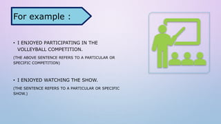 • I ENJOYED PARTICIPATING IN THE
VOLLEYBALL COMPETITION.
(THE ABOVE SENTENCE REFERS TO A PARTICULAR OR
SPECIFIC COMPETITION)
• I ENJOYED WATCHING THE SHOW.
(THE SENTENCE REFERS TO A PARTICULAR OR SPECIFIC
SHOW.)
For example :
 