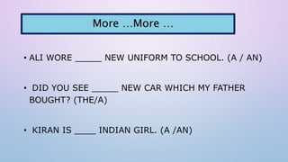 • ALI WORE _____ NEW UNIFORM TO SCHOOL. (A / AN)
• DID YOU SEE _____ NEW CAR WHICH MY FATHER
BOUGHT? (THE/A)
• KIRAN IS ____ INDIAN GIRL. (A /AN)
More …More …
 