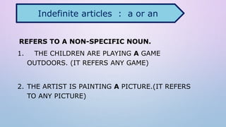 REFERS TO A NON-SPECIFIC NOUN.
1. THE CHILDREN ARE PLAYING A GAME
OUTDOORS. (IT REFERS ANY GAME)
2. THE ARTIST IS PAINTING A PICTURE.(IT REFERS
TO ANY PICTURE)
Indefinite articles : a or an
 