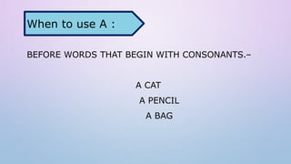 BEFORE WORDS THAT BEGIN WITH CONSONANTS.–
A CAT
A PENCIL
A BAG
When to use A :
 