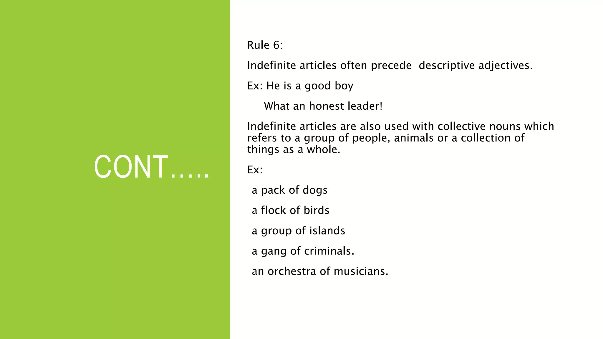 CONT…..
Rule 6:
Indefinite articles often precede descriptive adjectives.
Ex: He is a good boy
What an honest leader!
Indefinite articles are also used with collective nouns which
refers to a group of people, animals or a collection of
things as a whole.
Ex:
a pack of dogs
a flock of birds
a group of islands
a gang of criminals.
an orchestra of musicians.
 