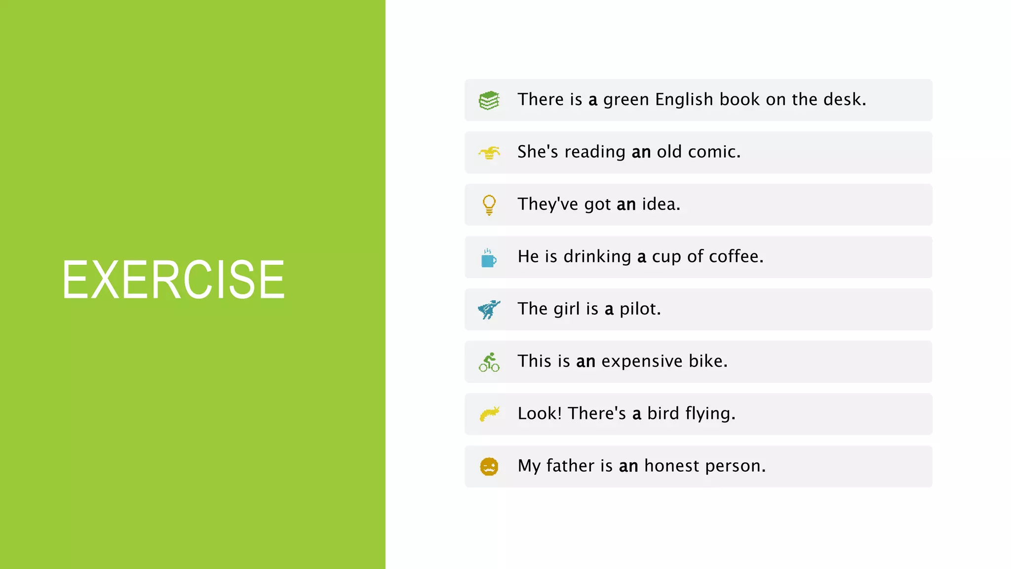 EXERCISE
There is a green English book on the desk.
She's reading an old comic.
They've got an idea.
He is drinking a cup of coffee.
The girl is a pilot.
This is an expensive bike.
Look! There's a bird flying.
My father is an honest person.
 