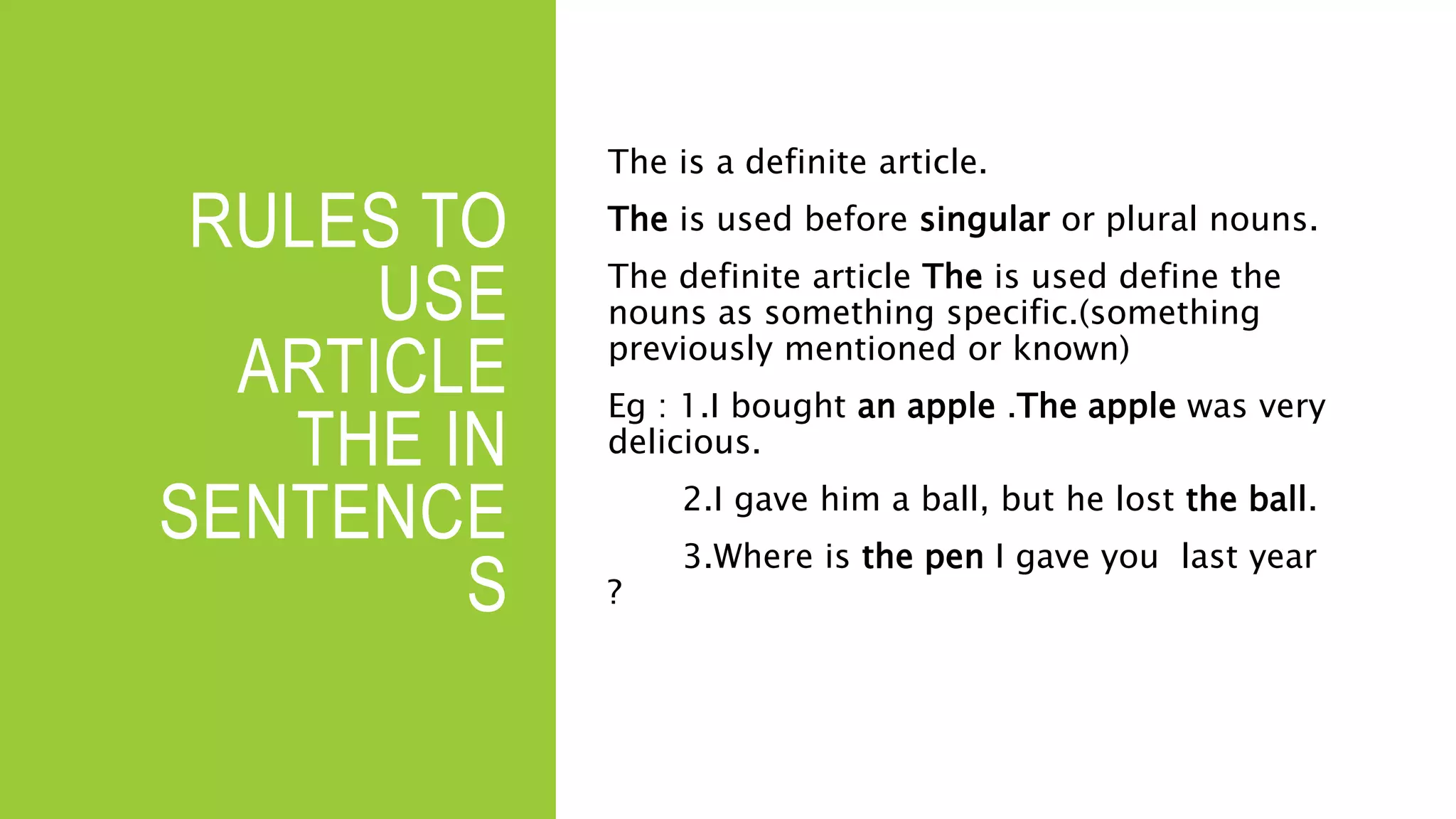 RULES TO
USE
ARTICLE
THE IN
SENTENCE
S
The is a definite article.
The is used before singular or plural nouns.
The definite article The is used define the
nouns as something specific.(something
previously mentioned or known)
Eg : 1.I bought an apple .The apple was very
delicious.
2.I gave him a ball, but he lost the ball.
3.Where is the pen I gave you last year
?
 