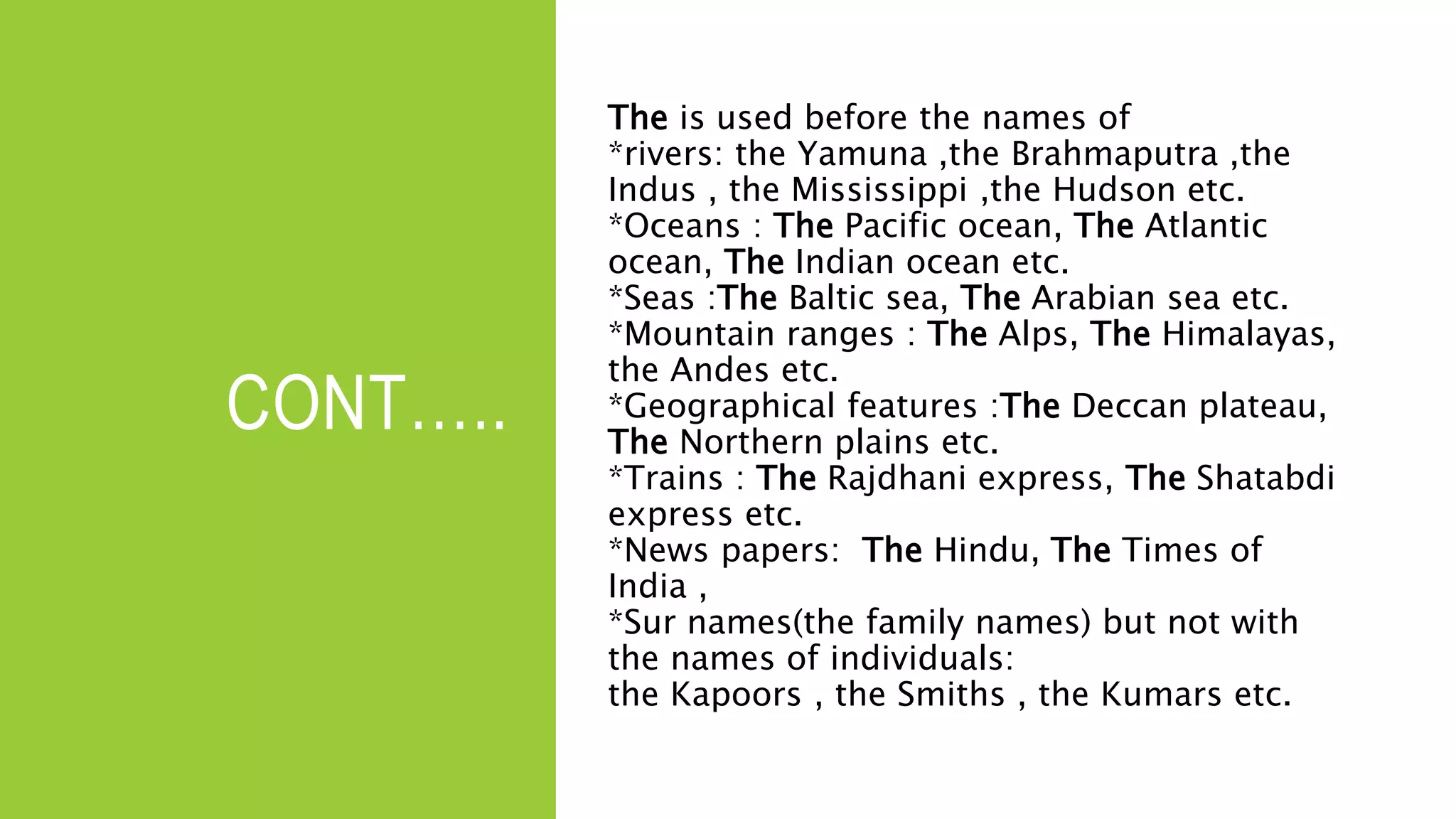CONT…..
The is used before the names of
*rivers: the Yamuna ,the Brahmaputra ,the
Indus , the Mississippi ,the Hudson etc.
*Oceans : The Pacific ocean, The Atlantic
ocean, The Indian ocean etc.
*Seas :The Baltic sea, The Arabian sea etc.
*Mountain ranges : The Alps, The Himalayas,
the Andes etc.
*Geographical features :The Deccan plateau,
The Northern plains etc.
*Trains : The Rajdhani express, The Shatabdi
express etc.
*News papers: The Hindu, The Times of
India ,
*Sur names(the family names) but not with
the names of individuals:
the Kapoors , the Smiths , the Kumars etc.
 