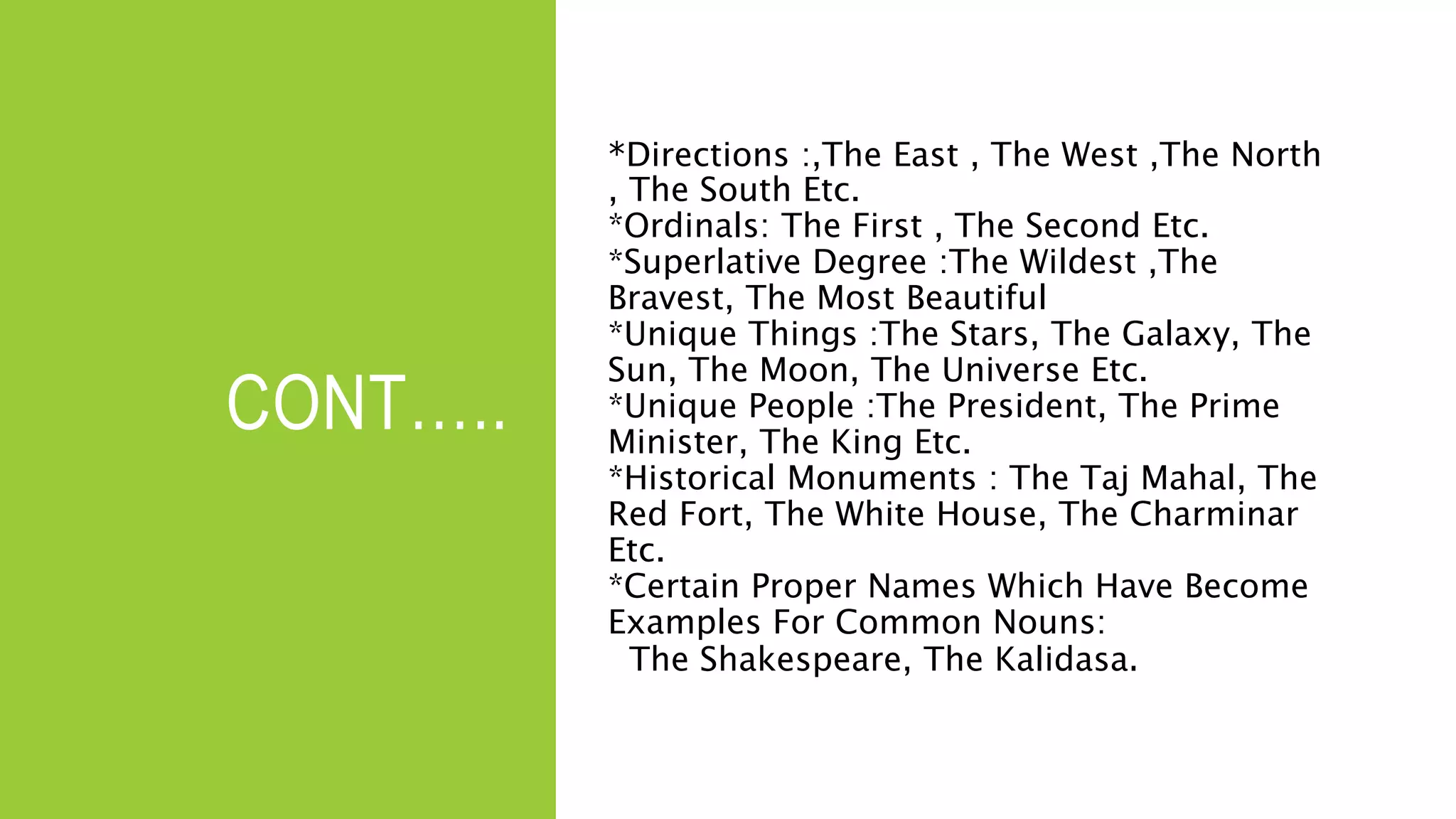 CONT…..
*Directions :,The East , The West ,The North
, The South Etc.
*Ordinals: The First , The Second Etc.
*Superlative Degree :The Wildest ,The
Bravest, The Most Beautiful
*Unique Things :The Stars, The Galaxy, The
Sun, The Moon, The Universe Etc.
*Unique People :The President, The Prime
Minister, The King Etc.
*Historical Monuments : The Taj Mahal, The
Red Fort, The White House, The Charminar
Etc.
*Certain Proper Names Which Have Become
Examples For Common Nouns:
The Shakespeare, The Kalidasa.
 