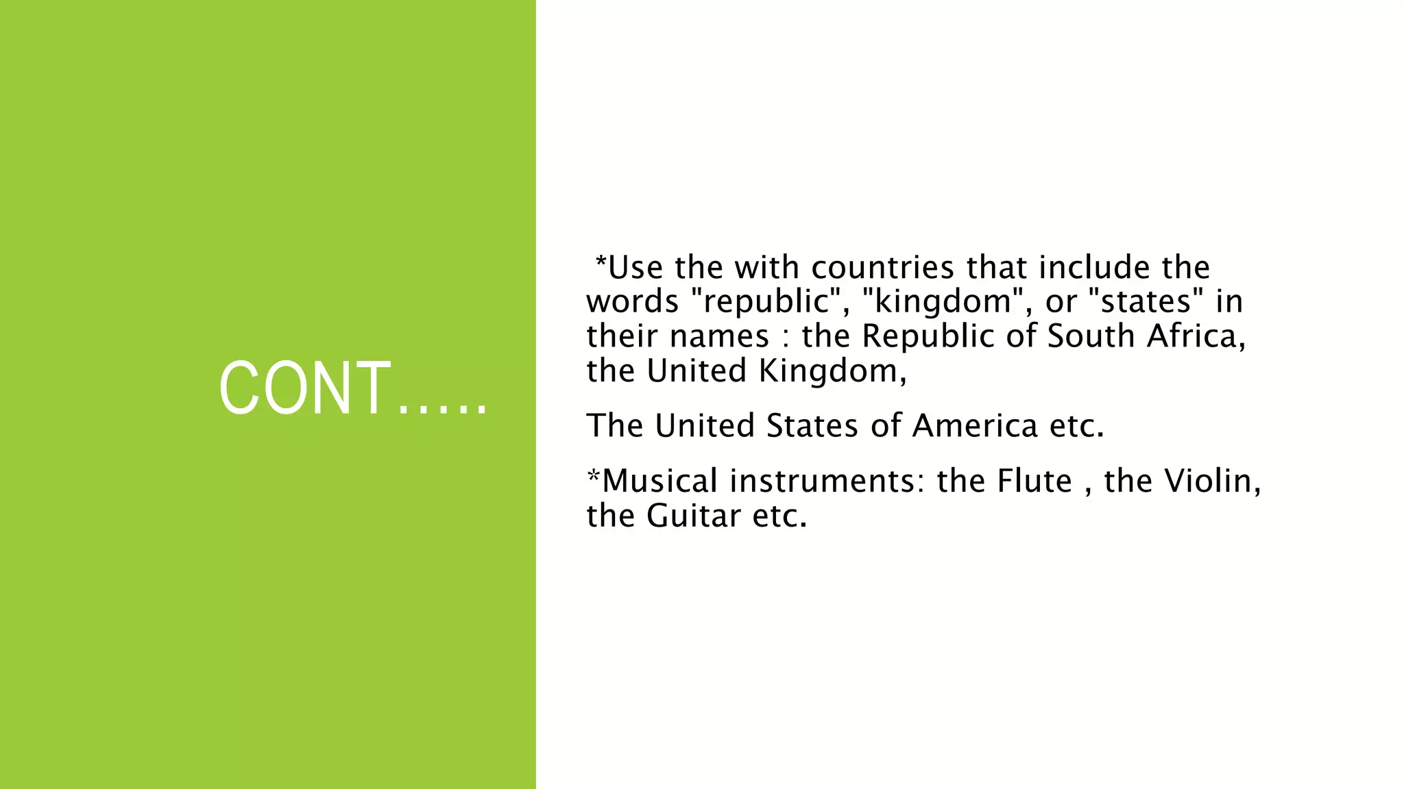 CONT…..
*Use the with countries that include the
words "republic", "kingdom", or "states" in
their names : the Republic of South Africa,
the United Kingdom,
The United States of America etc.
*Musical instruments: the Flute , the Violin,
the Guitar etc.
 