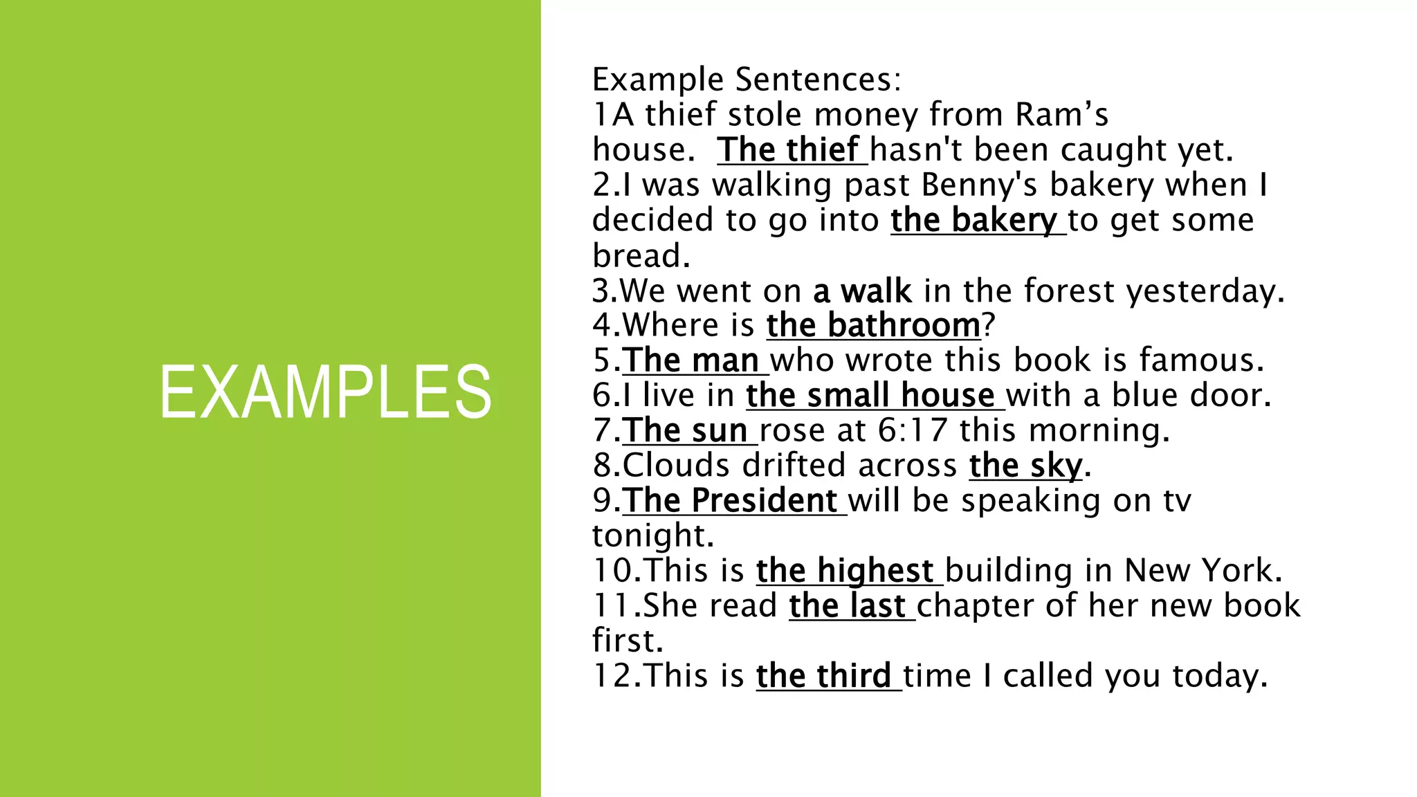 EXAMPLES
Example Sentences:
1A thief stole money from Ram’s
house. The thief hasn't been caught yet.
2.I was walking past Benny's bakery when I
decided to go into the bakery to get some
bread.
3.We went on a walk in the forest yesterday.
4.Where is the bathroom?
5.The man who wrote this book is famous.
6.I live in the small house with a blue door.
7.The sun rose at 6:17 this morning.
8.Clouds drifted across the sky.
9.The President will be speaking on tv
tonight.
10.This is the highest building in New York.
11.She read the last chapter of her new book
first.
12.This is the third time I called you today.
 