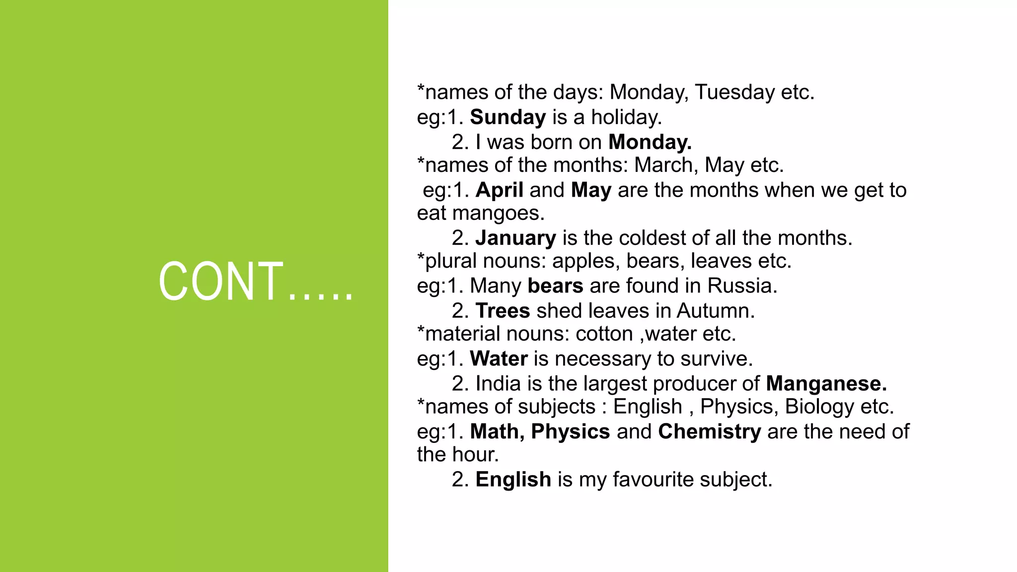 CONT…..
*names of the days: Monday, Tuesday etc.
eg:1. Sunday is a holiday.
2. I was born on Monday.
*names of the months: March, May etc.
eg:1. April and May are the months when we get to
eat mangoes.
2. January is the coldest of all the months.
*plural nouns: apples, bears, leaves etc.
eg:1. Many bears are found in Russia.
2. Trees shed leaves in Autumn.
*material nouns: cotton ,water etc.
eg:1. Water is necessary to survive.
2. India is the largest producer of Manganese.
*names of subjects : English , Physics, Biology etc.
eg:1. Math, Physics and Chemistry are the need of
the hour.
2. English is my favourite subject.
 