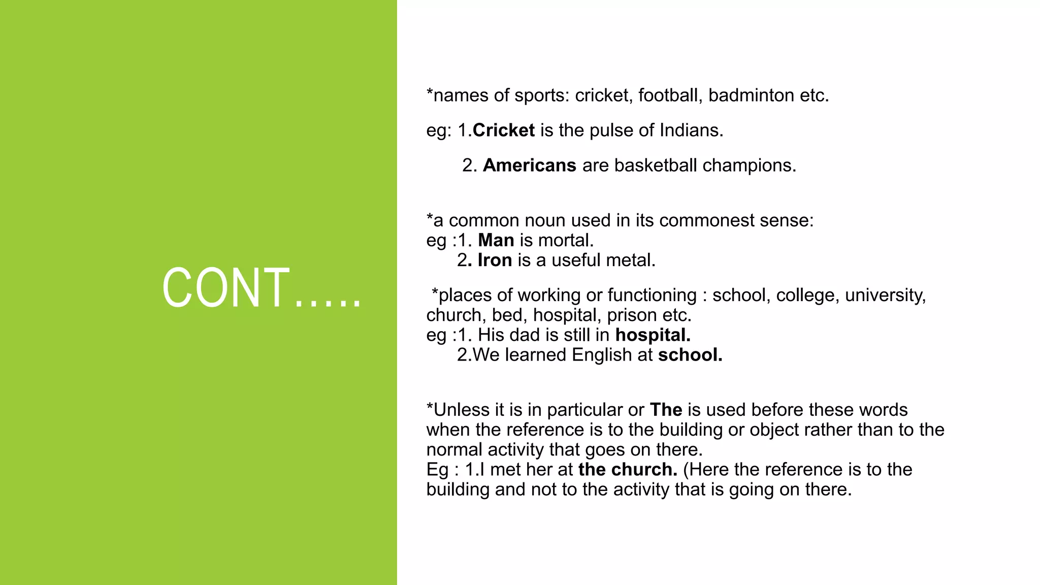 CONT…..
*names of sports: cricket, football, badminton etc.
eg: 1.Cricket is the pulse of Indians.
2. Americans are basketball champions.
*a common noun used in its commonest sense:
eg :1. Man is mortal.
2. Iron is a useful metal.
*places of working or functioning : school, college, university,
church, bed, hospital, prison etc.
eg :1. His dad is still in hospital.
2.We learned English at school.
*Unless it is in particular or The is used before these words
when the reference is to the building or object rather than to the
normal activity that goes on there.
Eg : 1.I met her at the church. (Here the reference is to the
building and not to the activity that is going on there.
 