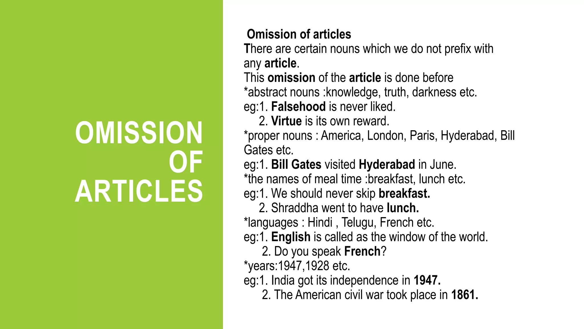 OMISSION
OF
ARTICLES
Omission of articles
There are certain nouns which we do not prefix with
any article.
This omission of the article is done before
*abstract nouns :knowledge, truth, darkness etc.
eg:1. Falsehood is never liked.
2. Virtue is its own reward.
*proper nouns : America, London, Paris, Hyderabad, Bill
Gates etc.
eg:1. Bill Gates visited Hyderabad in June.
*the names of meal time :breakfast, lunch etc.
eg:1. We should never skip breakfast.
2. Shraddha went to have lunch.
*languages : Hindi , Telugu, French etc.
eg:1. English is called as the window of the world.
2. Do you speak French?
*years:1947,1928 etc.
eg:1. India got its independence in 1947.
2. The American civil war took place in 1861.
 