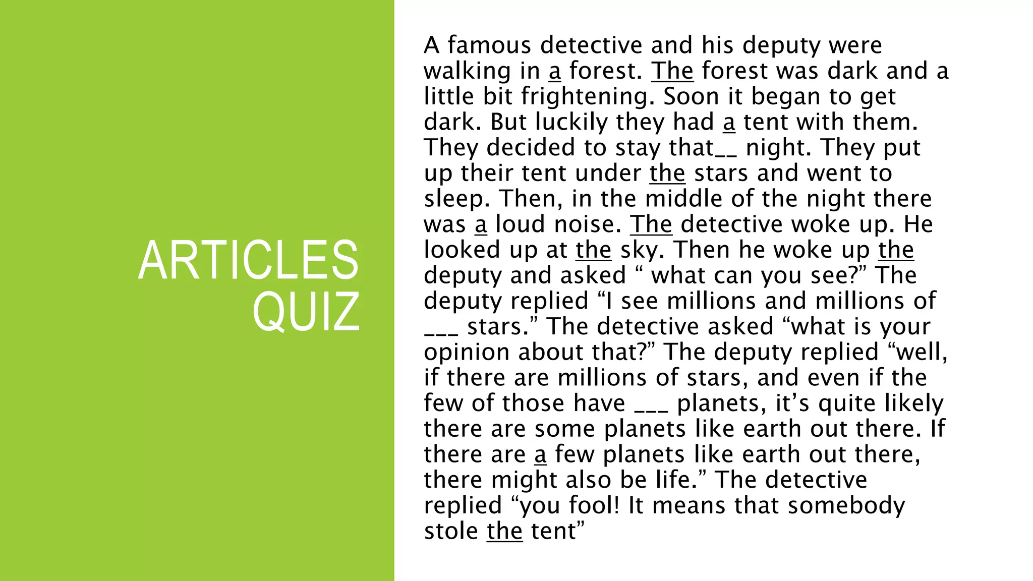 ARTICLES
QUIZ
A famous detective and his deputy were
walking in a forest. The forest was dark and a
little bit frightening. Soon it began to get
dark. But luckily they had a tent with them.
They decided to stay that__ night. They put
up their tent under the stars and went to
sleep. Then, in the middle of the night there
was a loud noise. The detective woke up. He
looked up at the sky. Then he woke up the
deputy and asked “ what can you see?” The
deputy replied “I see millions and millions of
___ stars.” The detective asked “what is your
opinion about that?” The deputy replied “well,
if there are millions of stars, and even if the
few of those have ___ planets, it’s quite likely
there are some planets like earth out there. If
there are a few planets like earth out there,
there might also be life.” The detective
replied “you fool! It means that somebody
stole the tent”
 