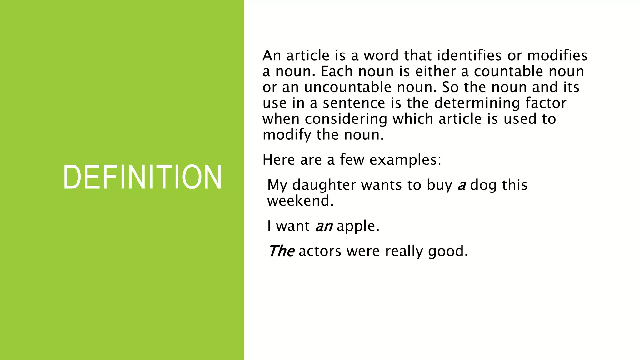 DEFINITION
An article is a word that identifies or modifies
a noun. Each noun is either a countable noun
or an uncountable noun. So the noun and its
use in a sentence is the determining factor
when considering which article is used to
modify the noun.
Here are a few examples:
My daughter wants to buy a dog this
weekend.
I want an apple.
The actors were really good.
 