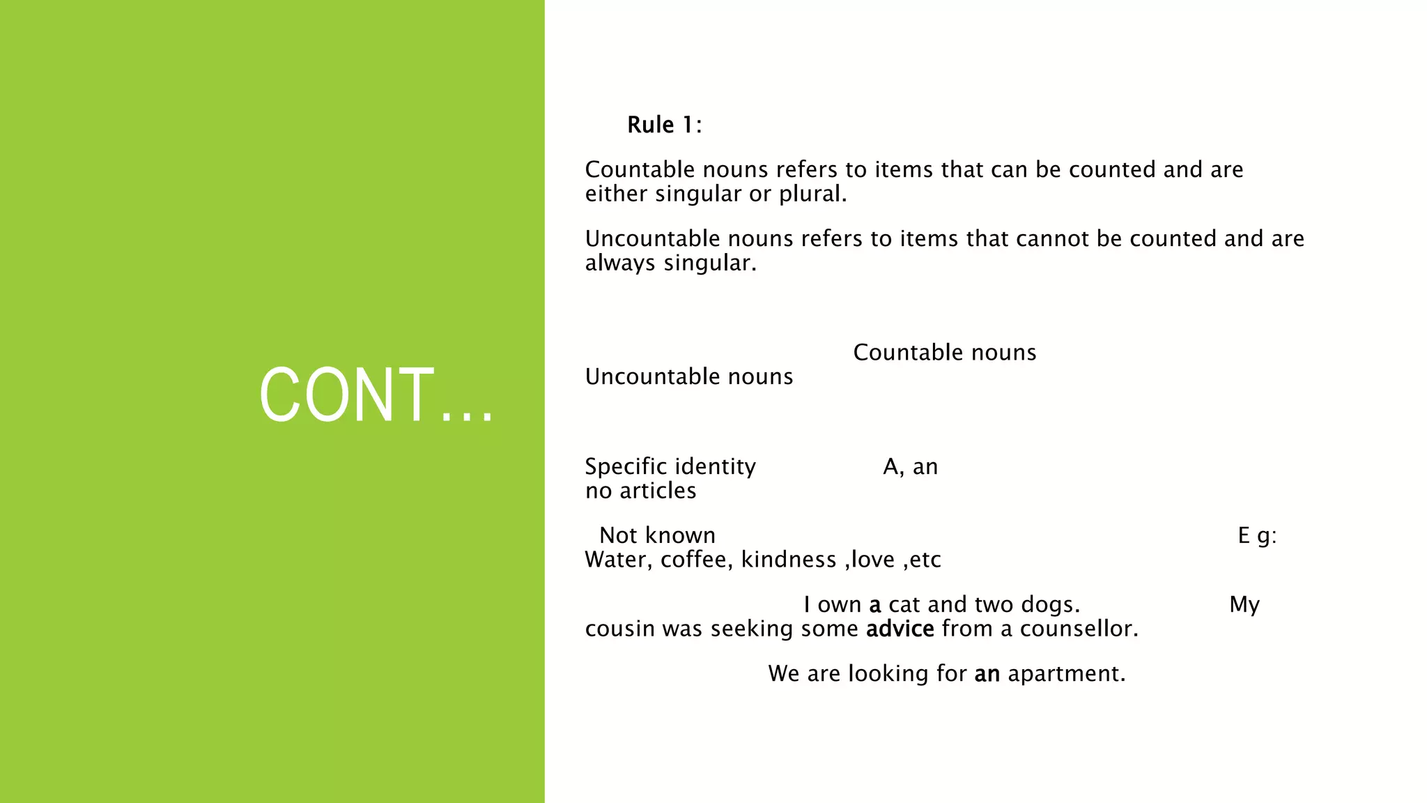CONT…
Rule 1:
Countable nouns refers to items that can be counted and are
either singular or plural.
Uncountable nouns refers to items that cannot be counted and are
always singular.
Countable nouns
Uncountable nouns
Specific identity A, an
no articles
Not known E g:
Water, coffee, kindness ,love ,etc
I own a cat and two dogs. My
cousin was seeking some advice from a counsellor.
We are looking for an apartment.
 