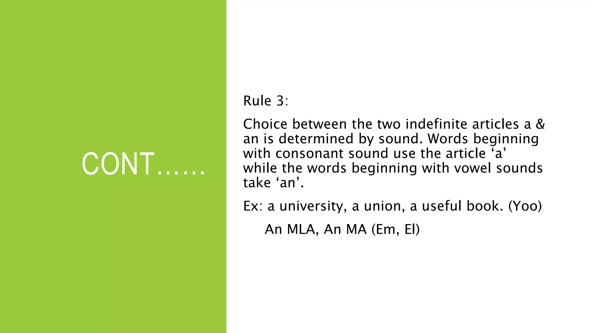 CONT……
Rule 3:
Choice between the two indefinite articles a &
an is determined by sound. Words beginning
with consonant sound use the article ‘a’
while the words beginning with vowel sounds
take ‘an’.
Ex: a university, a union, a useful book. (Yoo)
An MLA, An MA (Em, El)
 