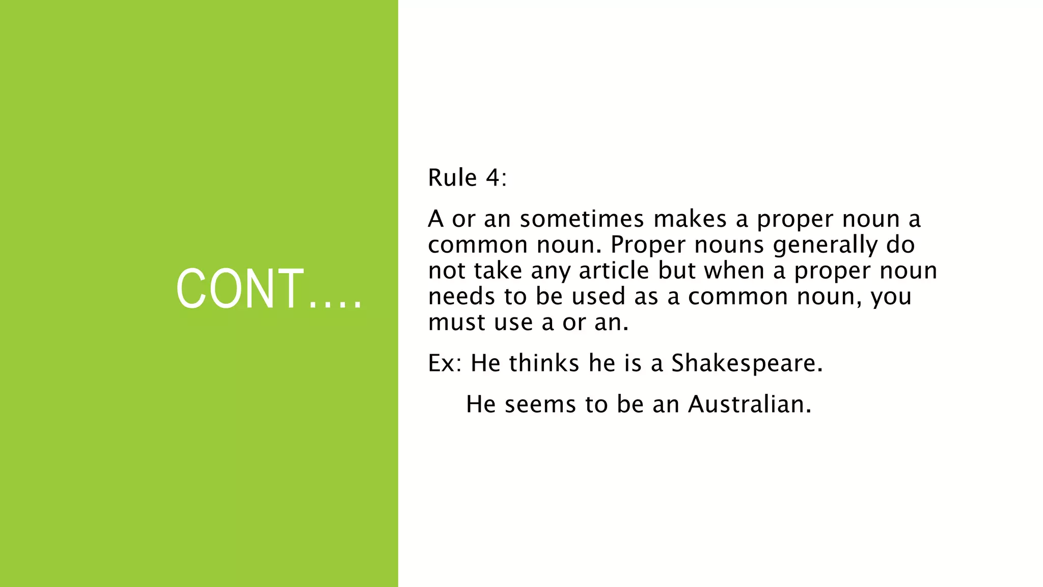 CONT….
Rule 4:
A or an sometimes makes a proper noun a
common noun. Proper nouns generally do
not take any article but when a proper noun
needs to be used as a common noun, you
must use a or an.
Ex: He thinks he is a Shakespeare.
He seems to be an Australian.
 