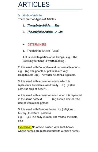 ARTICLES
 KindsofArticles
ThereareTwotypesofArticles
1.ThedefiniteArticle: The
2.TheIndefiniteArticle: A,An
 DETERMINERS
1.ThedefiniteArticle:[Uses]
1.ItisusedtoparticulariseThings.e.g.The
Bookinyourhandisworthreading.
2.ItisusedwithCountableanduncountablenouns.
e.g. (a.)Thepeopleofpakistanarevery
Hospitalable.(b.)Thewaterhedrinksispilable.
3.Itisusedwithacommonnounswhichis
representsitswholeclassFamily.e.g.(a.)The
camelisshipofdesert.
4.Itisusedwithacommonnounwhenitisrepeated
inthesamecontext. (a.)Isawadoctor.The
doctorwasaniceperson.
5.ItisusedwithFamousbooks..i.e.(religious,
history,literature,politics)
e.g. (a.)ThehollyQuraan,TheVedas,thebible,
e.t.c
Exception;NoArticleisusedwithsuchbooks
whosenamesarerepresentedwithAuthor'sname.
 