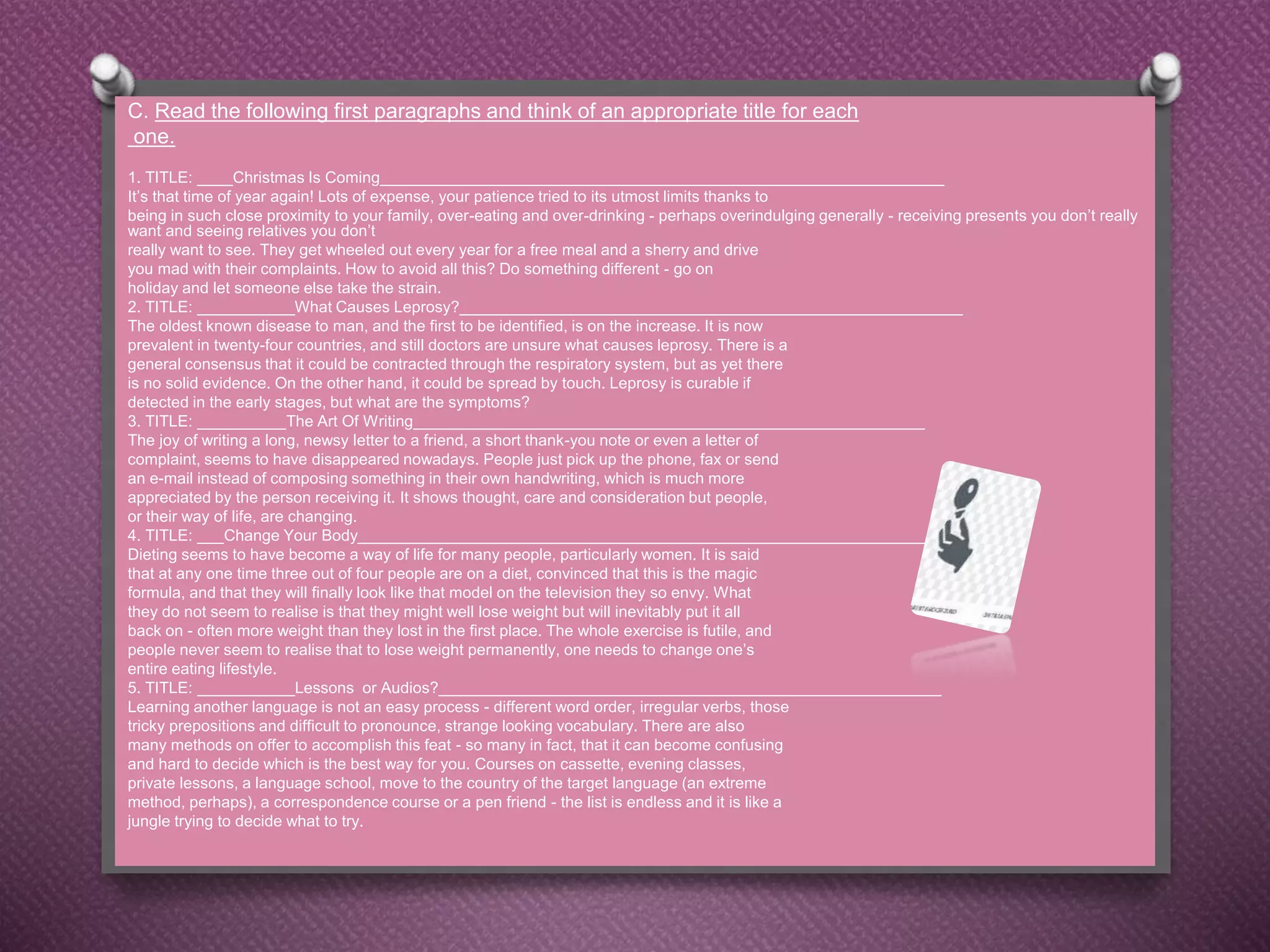C. Read the following first paragraphs and think of an appropriate title for each
one.
1. TITLE: ____Christmas Is Coming________________________________________________________________
It’s that time of year again! Lots of expense, your patience tried to its utmost limits thanks to
being in such close proximity to your family, over-eating and over-drinking - perhaps overindulging generally - receiving presents you don’t really
want and seeing relatives you don’t
really want to see. They get wheeled out every year for a free meal and a sherry and drive
you mad with their complaints. How to avoid all this? Do something different - go on
holiday and let someone else take the strain.
2. TITLE: ___________What Causes Leprosy?_________________________________________________________
The oldest known disease to man, and the first to be identified, is on the increase. It is now
prevalent in twenty-four countries, and still doctors are unsure what causes leprosy. There is a
general consensus that it could be contracted through the respiratory system, but as yet there
is no solid evidence. On the other hand, it could be spread by touch. Leprosy is curable if
detected in the early stages, but what are the symptoms?
3. TITLE: __________The Art Of Writing__________________________________________________________
The joy of writing a long, newsy letter to a friend, a short thank-you note or even a letter of
complaint, seems to have disappeared nowadays. People just pick up the phone, fax or send
an e-mail instead of composing something in their own handwriting, which is much more
appreciated by the person receiving it. It shows thought, care and consideration but people,
or their way of life, are changing.
4. TITLE: ___Change Your Body_________________________________________________________________
Dieting seems to have become a way of life for many people, particularly women. It is said
that at any one time three out of four people are on a diet, convinced that this is the magic
formula, and that they will finally look like that model on the television they so envy. What
they do not seem to realise is that they might well lose weight but will inevitably put it all
back on - often more weight than they lost in the first place. The whole exercise is futile, and
people never seem to realise that to lose weight permanently, one needs to change one’s
entire eating lifestyle.
5. TITLE: ___________Lessons or Audios?_________________________________________________________
Learning another language is not an easy process - different word order, irregular verbs, those
tricky prepositions and difficult to pronounce, strange looking vocabulary. There are also
many methods on offer to accomplish this feat - so many in fact, that it can become confusing
and hard to decide which is the best way for you. Courses on cassette, evening classes,
private lessons, a language school, move to the country of the target language (an extreme
method, perhaps), a correspondence course or a pen friend - the list is endless and it is like a
jungle trying to decide what to try.
 