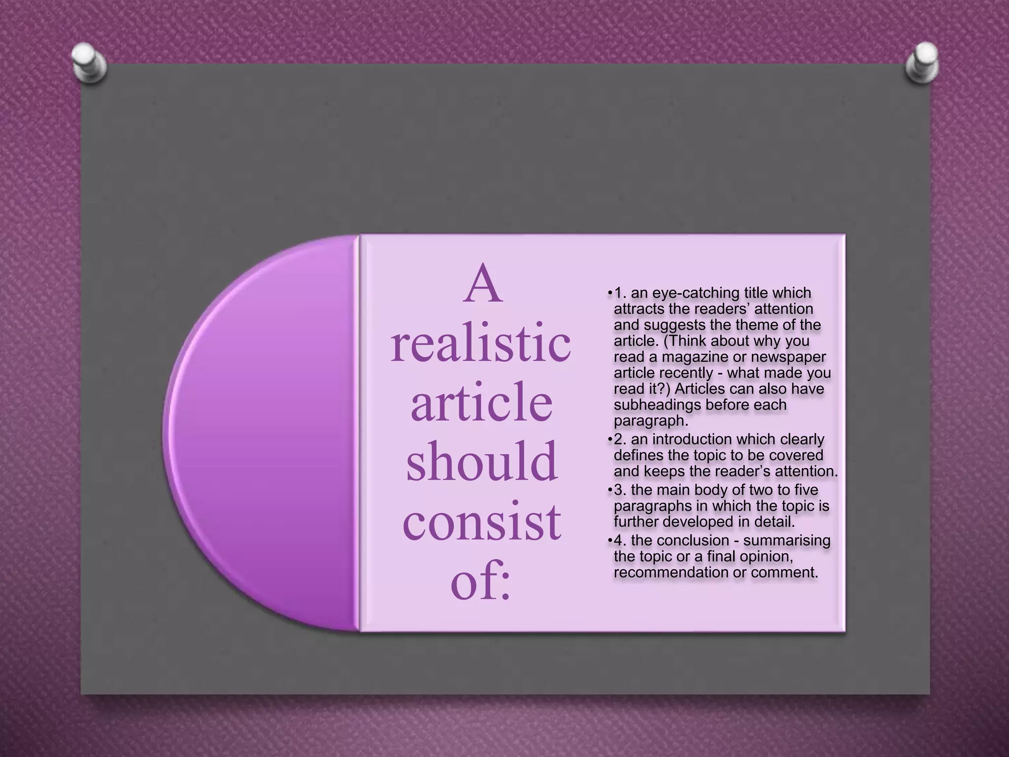 A
realistic
article
should
consist
of:
•1. an eye-catching title which
attracts the readers’ attention
and suggests the theme of the
article. (Think about why you
read a magazine or newspaper
article recently - what made you
read it?) Articles can also have
subheadings before each
paragraph.
•2. an introduction which clearly
defines the topic to be covered
and keeps the reader’s attention.
•3. the main body of two to five
paragraphs in which the topic is
further developed in detail.
•4. the conclusion - summarising
the topic or a final opinion,
recommendation or comment.
 