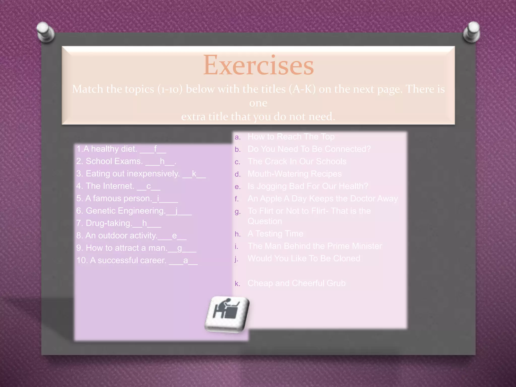 Exercises
Match the topics (1-10) below with the titles (A-K) on the next page. There is
one
extra title that you do not need.
1.A healthy diet. ___f__
2. School Exams. ___h__.
3. Eating out inexpensively. __k__
4. The Internet. __c__
5. A famous person._i____
6. Genetic Engineering.__j___
7. Drug-taking.__h___
8. An outdoor activity.___e__
9. How to attract a man.__g___
10. A successful career. ___a__
a. How to Reach The Top
b. Do You Need To Be Connected?
c. The Crack In Our Schools
d. Mouth-Watering Recipes
e. Is Jogging Bad For Our Health?
f. An Apple A Day Keeps the Doctor Away
g. To Flirt or Not to Flirt- That is the
Question
h. A Testing Time
i. The Man Behind the Prime Minister
j. Would You Like To Be Cloned
k. Cheap and Cheerful Grub
 