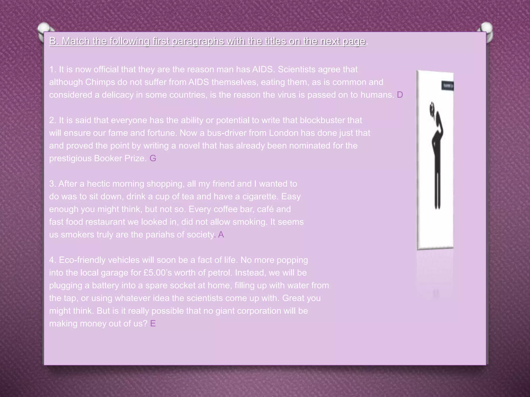 B. Match the following first paragraphs with the titles on the next page.
1. It is now official that they are the reason man has AIDS. Scientists agree that
although Chimps do not suffer from AIDS themselves, eating them, as is common and
considered a delicacy in some countries, is the reason the virus is passed on to humans. D
2. It is said that everyone has the ability or potential to write that blockbuster that
will ensure our fame and fortune. Now a bus-driver from London has done just that
and proved the point by writing a novel that has already been nominated for the
prestigious Booker Prize. G
3. After a hectic morning shopping, all my friend and I wanted to
do was to sit down, drink a cup of tea and have a cigarette. Easy
enough you might think, but not so. Every coffee bar, café and
fast food restaurant we looked in, did not allow smoking. It seems
us smokers truly are the pariahs of society. A
4. Eco-friendly vehicles will soon be a fact of life. No more popping
into the local garage for £5.00’s worth of petrol. Instead, we will be
plugging a battery into a spare socket at home, filling up with water from
the tap, or using whatever idea the scientists come up with. Great you
might think. But is it really possible that no giant corporation will be
making money out of us? E
 