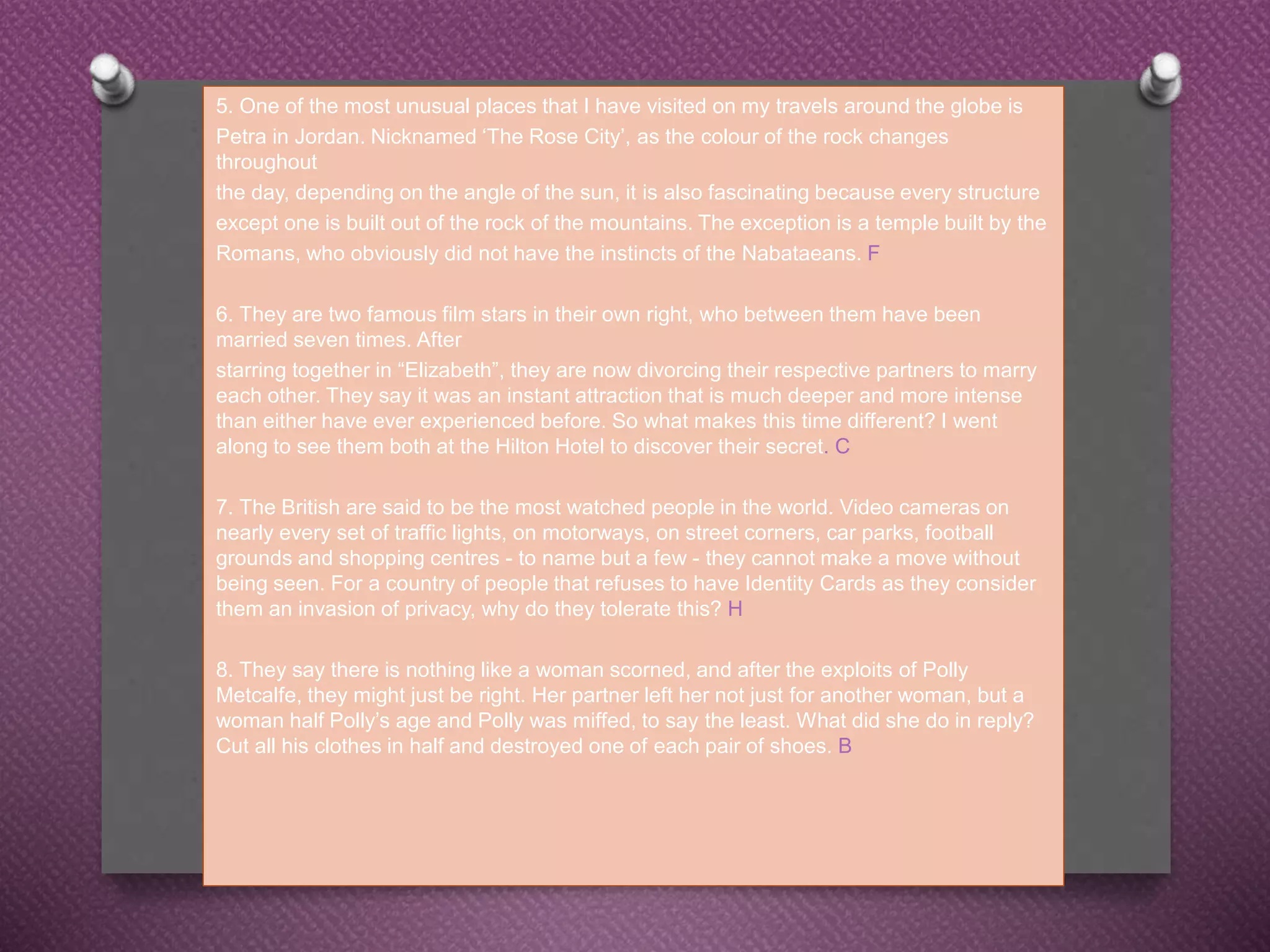 5. One of the most unusual places that I have visited on my travels around the globe is
Petra in Jordan. Nicknamed ‘The Rose City’, as the colour of the rock changes
throughout
the day, depending on the angle of the sun, it is also fascinating because every structure
except one is built out of the rock of the mountains. The exception is a temple built by the
Romans, who obviously did not have the instincts of the Nabataeans. F
6. They are two famous film stars in their own right, who between them have been
married seven times. After
starring together in “Elizabeth”, they are now divorcing their respective partners to marry
each other. They say it was an instant attraction that is much deeper and more intense
than either have ever experienced before. So what makes this time different? I went
along to see them both at the Hilton Hotel to discover their secret. C
7. The British are said to be the most watched people in the world. Video cameras on
nearly every set of traffic lights, on motorways, on street corners, car parks, football
grounds and shopping centres - to name but a few - they cannot make a move without
being seen. For a country of people that refuses to have Identity Cards as they consider
them an invasion of privacy, why do they tolerate this? H
8. They say there is nothing like a woman scorned, and after the exploits of Polly
Metcalfe, they might just be right. Her partner left her not just for another woman, but a
woman half Polly’s age and Polly was miffed, to say the least. What did she do in reply?
Cut all his clothes in half and destroyed one of each pair of shoes. B
 