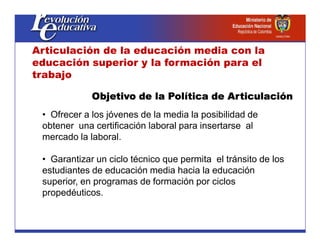 • Ofrecer a los jóvenes de la media la posibilidad de
obtener una certificación laboral para insertarse al
Objetivo de la Política de Articulación
Objetivo de la Política de Articulación
Objetivo de la Política de Articulación
Objetivo de la Política de Articulación
Articulación de la educación media con la
educación superior y la formación para el
trabajo
obtener una certificación laboral para insertarse al
mercado la laboral.
• Garantizar un ciclo técnico que permita el tránsito de los
estudiantes de educación media hacia la educación
superior, en programas de formación por ciclos
propedéuticos.
 