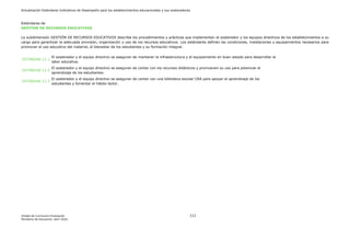 Actualización Estándares Indicativos de Desempeño para los establecimientos educacionales y sus sostenedores
Unidad de Currículum Evaluación 111
Ministerio de Educación, abril 2020.
Estándares de
GESTIÓN DE RECURSOS EDUCATIVOS
La subdimensión GESTIÓN DE RECURSOS EDUCATIVOS describe los procedimientos y prácticas que implementan el sostenedor y los equipos directivos de los establecimientos a su
cargo para garantizar la adecuada provisión, organización y uso de los recursos educativos. Los estándares definen las condiciones, instalaciones y equipamientos necesarios para
promover el uso educativo del material, el bienestar de los estudiantes y su formación integral.
ESTÁNDAR 12.1
El sostenedor y el equipo directivo se aseguran de mantener la infraestructura y el equipamiento en buen estado para desarrollar la
labor educativa.
ESTÁNDAR 12.2
El sostenedor y el equipo directivo se aseguran de contar con los recursos didácticos y promueven su uso para potenciar el
aprendizaje de los estudiantes.
ESTÁNDAR 12.3
El sostenedor y el equipo directivo se aseguran de contar con una biblioteca escolar CRA para apoyar el aprendizaje de los
estudiantes y fomentar el hábito lector.
 