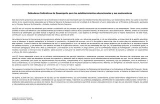Actualización Estándares Indicativos de Desempeño para los establecimientos educacionales y sus sostenedores
Unidad de Currículum Evaluación 3
Ministerio de Educación, abril 2020
Estándares Indicativos de Desempeño para los establecimientos educacionales y sus sostenedores
Este documento presenta la actualización de los Estándares Indicativos de Desempeño para los Establecimientos Educacionales y sus Sostenedores (EID), los cuales se inscriben
dentro de los requerimientos estipulados por el Sistema Nacional de Aseguramiento de la Calidad de la Educación y fueron elaborados por el Ministerio de Educación, aprobados
por el Consejo Nacional de Educación y dictados mediante Decreto Supremo.
Los EID son un conjunto de referentes que orientan la evaluación de los procesos de gestión educacional de los establecimientos y sus sostenedores. Tienen como propósito
proveer un marco de referencia a los establecimientos que orienta la mejora continua de sus procesos internos, de evaluación y de autoevaluación. Además, orienta la Evaluación
Indicativa de Desempeño que debe realizar la Agencia de Calidad de la Educación, cuyo objetivo es entregar recomendaciones para la mejora institucional. De este modo,
contribuyen a una educación de calidad para todos los niños y jóvenes de Chile.
La evidencia nacional e internacional es consistente en señalar la importancia de contar con referentes exigentes, y a la vez alcanzables, en áreas clave de la gestión educativa,
como el liderazgo, la gestión pedagógica, la formación y convivencia, y la gestión de recursos, con el fin de ayudar a determinar vías de mejora para los establecimientos. En
este contexto, y sobre la base de los fundamentos de los EID promulgados el 2014, se realiza una actualización que integra aspectos que se adecúan a la normativa vigente
del sistema educativo, y que responda a los desafíos actuales de la educación escolar, como son las habilidades del siglo XXI, el aprendizaje profundo, la ciudadanía global, la
innovación pedagógica, entre otros. Para su elaboración y actualización se ha recorrido un largo camino, que ha contemplado etapas de investigación y revisión de diversos
modelos nacionales e internacionales de gestión, autoevaluación y evaluación de establecimientos educacionales, así como también de consulta y validación con especialistas
y actores del sistema educativo.
Los EID fueron elaborados a partir de un enfoque multidimensional que permitió identificar y sistematizar procesos institucionales que favorecen las condiciones para una
gestión de calidad, dado que establecen acciones de superación y desarrollo para la mejora continua de los establecimientos educacionales del país. Son de carácter genérico,
por tanto, pertinentes para todos los establecimientos educacionales, independiente de su dependencia administrativa, modalidad, tipo de sostenedor, nivel de enseñanza u
otras características, lo cual permite respetar la autonomía y la diversidad de los Proyectos Educativos Institucionales. Además, son atingentes a la realidad nacional, reconocen
las prácticas escolares más habituales y son coherentes con el marco normativo vigente.
Para asegurar la calidad de la educación en Chile los EID se articulan con las Bases Curriculares, los Estándares de Aprendizaje y los Indicadores de Desarrollo Personal y Social,
además de otras políticas educativas promovidas por el Ministerio de Educación como el Marco para la Buena Dirección y Liderazgo Escolar, el Sistema de Desarrollo Profesional
Docente, entre otros.
Se espera, a partir del uso y apropiación de los EID, que los establecimientos, sus comunidades educativas y sostenedores puedan desarrollarse integralmente a través de la
toma de conciencia de las fortalezas y debilidades de sus equipos de trabajo, mejorando sus prácticas pedagógicas, identificando las capacidades institucionales a desarrollar y
diseñando adecuadamente sus planes de mejora. Así, el compromiso con estos estándares permitirá avanzar adecuadamente en el logro de una educación integral, de calidad
y más equitativa para todos los estudiantes del país.
 