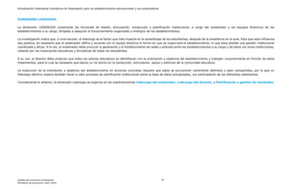 Actualización Estándares Indicativos de Desempeño para los establecimientos educacionales y sus sostenedores
Unidad de Currículum Evaluación 4
Ministerio de Educación, abril 2020.
DIMENSIÓN LIDERAZGO
La dimensión LIDERAZGO comprende las funciones de diseño, articulación, conducción y planificación institucional, a cargo del sostenedor y los equipos directivos de los
establecimientos a su cargo, dirigidas a asegurar el funcionamiento organizado y sinérgico de los establecimientos.
La investigación indica que, a nivel escolar, el liderazgo es el factor que más impacta en el aprendizaje de los estudiantes, después de la enseñanza en el aula. Para que esta influencia
sea positiva, es necesario que el sostenedor defina y acuerde con el equipo directivo la forma en que se organizará el establecimiento, lo que hace posible una gestión institucional
coordinada y eficaz. A la vez, el sostenedor debe procurar la generación y el fortalecimiento de redes y alianzas entre los establecimientos a su cargo y de estos con otras instituciones,
velando por las trayectorias educativas y formativas de todos los estudiantes.
A su vez, el director debe propiciar que todos los actores educativos se identifiquen con la orientación y objetivos del establecimiento y trabajen conjuntamente en función de estos
lineamientos, para lo cual es necesario que ejerza un rol activo en la conducción, articulación, apoyo y estímulo de la comunidad educativa.
La traducción de la orientación y objetivos del establecimiento en acciones concretas requiere que estos se encuentren claramente definidos y sean compartidos, por lo que un
liderazgo efectivo implica también llevar a cabo procesos de planificación institucional sobre la base de datos actualizados, con participación de los diferentes estamentos.
Considerando lo anterior, la dimensión Liderazgo se organiza en las subdimensiones Liderazgo del sostenedor, Liderazgo del director, y Planificación y gestión de resultados.
 