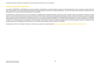 Actualización Estándares Indicativos de Desempeño para los establecimientos educacionales y sus sostenedores
Unidad de Currículum Evaluación 63
Ministerio de Educación, abril 2020.
DIMENSIÓN FORMACIÓN Y CONVIVENCIA
La dimensión FORMACIÓN Y CONVIVENCIA comprende las políticas, procedimientos y prácticas dirigidas a favorecer el desarrollo personal y social, incluyendo el ámbito espiritual,
ético, moral, afectivo y físico de los estudiantes, de acuerdo al Proyecto Educativo Institucional de cada establecimiento y al currículum vigente. Esta dimensión se apoya tanto en la
implementación de acciones formativas transversales como específicas.
Las experiencias e interacciones que se viven en la escuela son esenciales para el desarrollo personal y social de los niños y jóvenes, puesto que aprenden a relacionarse consigo
mismos y con los demás. Por este motivo es necesario intencionar la formación de los estudiantes entregándoles herramientas, valores y vivencias que les permitan cuidar su bienestar
físico y emocional, y también vincularse de manera sana con otros y con el entorno. Estos aprendizajes son fundamentalmente experienciales, por lo que el ambiente y las relaciones
cotidianas entre todos los miembros de la comunidad educativa son la principal herramienta de enseñanza, lo que hace necesario propiciar una convivencia donde prime el respeto,
el buen trato y la participación de los estudiantes y toda la comunidad. Esto, además de permitir el adecuado despliegue de los procesos educativos, favorece el desarrollo de una
autoestima positiva y de habilidades para relacionarse con los demás y para participar constructivamente en la sociedad.
Considerando lo anterior, la dimensión Formación y convivencia se organiza en las subdimensiones Formación, Convivencia, y Participación y vida democrática.
 