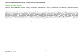 Actualización Estándares Indicativos de Desempeño para los establecimientos educacionales y sus sostenedores
Unidad de Currículum Evaluación 95
Ministerio de Educación, abril 2020.
DIMENSIÓN GESTIÓN DE RECURSOS
La dimensión GESTIÓN DE RECURSOS comprende las políticas, procedimientos y prácticas llevadas a cabo por el sostenedor y los equipos directivos6
de los establecimientos a su
cargo, y están dirigidas a contar con los recursos humanos, financieros y materiales, y las redes externas necesarios para la adecuada implementación de los procesos educativos.
La gestión de recursos es clave para el funcionamiento del establecimiento, ya que provee el soporte para el desarrollo de la labor educativa. Dado que los docentes son el factor a
nivel de establecimiento educacional que más impacta en el aprendizaje de los estudiantes, resulta esencial que el sostenedor y los equipos directivos gestione las acciones necesarias
para contar con un equipo suficiente, competente y comprometido, lo que implica, entre otras cosas, ofrecer buenas condiciones laborales, retroalimentar al personal respecto de su
desempeño y promover el desarrollo profesional continuo. También se debe asegurar la provisión, administración y optimización de los recursos económicos, dado que estos
condicionan significativamente el funcionamiento del establecimiento, afectando su viabilidad y continuidad en el tiempo. Junto con lo anterior, la gestión de redes y oportunidades
de apoyo son fundamentales para maximizar los recursos disponibles y las capacidades institucionales para potenciar el desarrollo del Proyecto Educativo Institucional. Por su parte,
la infraestructura, el equipamiento y los materiales educativos permiten y facilitan la implementación de las actividades de enseñanza-aprendizaje, por lo que el establecimiento
también debe asegurar que estos sean suficientes, apropiados y se encuentren en buenas condiciones.
Considerando lo anterior la dimensión Gestión de recursos se organiza en las subdimensiones Gestión de personal, Gestión de recursos financieros, y Gestión de recursos
educativos.
6 Para todos los estándares de esta Dimensión, la definición de las responsabilidades específicas, tanto del sostenedor como de los equipos directivos, deben estar definidas con anterioridad de acuerdo a lo establecido en el Estándar
1.2.
 