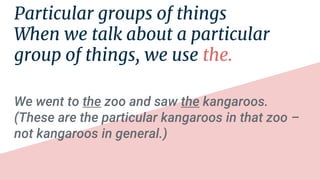 Particular groups of things
When we talk about a particular
group of things, we use the.
We went to the zoo and saw the kangaroos.
(These are the particular kangaroos in that zoo –
not kangaroos in general.)
 