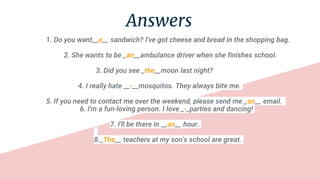 Answers
1. Do you want__a__ sandwich? I've got cheese and bread in the shopping bag.
2. She wants to be _an__ambulance driver when she finishes school.
3. Did you see _the__moon last night?
4. I really hate __-__mosquitos. They always bite me.
5. If you need to contact me over the weekend, please send me _an__ email.
6. I'm a fun-loving person. I love _-_parties and dancing!
7. I'll be there in __an__ hour.
8._The__ teachers at my son's school are great.
 