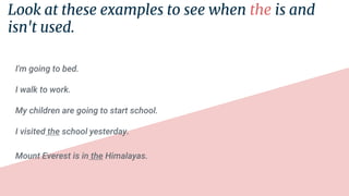 Look at these examples to see when the is and
isn't used.
I'm going to bed.
I walk to work.
My children are going to start school.
I visited the school yesterday.
Mount Everest is in the Himalayas.
 