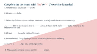 Complete the sentences with 'the' or '-' if no article is needed.
1. What time do you finish ------work?
2. He's in ------- India.
3. When she finishes --------- school, she wants to study medicine at -------- university.
. 4. --------- Nile is the longest river in ---------Africa. It flows north from --------- Lake Victoria to the
Mediterranean Sea
5. He's at --------- hospital visiting his mum.
6. I'm really tired. I'm going to go --------- home and go to -------- bed early.
7. They're in -------- Alps on a climbing holiday.
8. They caught him and he was sent to ---------- prison.
 