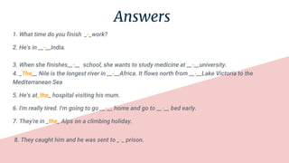 Answers
1. What time do you finish _-_work?
2. He's in __-__India.
3. When she finishes__-__ school, she wants to study medicine at __-__university.
4. _The__ Nile is the longest river in __-__Africa. It flows north from __-__Lake Victoria to the
Mediterranean Sea
5. He's at_the_ hospital visiting his mum.
6. I'm really tired. I'm going to go __-__ home and go to __-__ bed early.
7. They're in _the_ Alps on a climbing holiday.
8. They caught him and he was sent to _-_ prison.
 