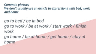 Common phrases
We don't usually use an article in expressions with bed, work
and home.
go to bed / be in bed
go to work / be at work / start work / finish
work
go home / be at home / get home / stay at
home
 