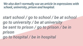 We also don't normally use an article in expressions with
school, university, prison and hospital.
start school / go to school / be at school
go to university / be at university
be sent to prison / go to prison / be in
prison
go to hospital / be in hospital
 