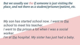 But we usually use the if someone is just visiting the
place, and not there as a student/prisoner/patient, etc.
My son has started school now. I went to the
school to meet his teacher.
I went to the prison a lot when I was a social
worker.
I'm at the hospital. My sister has just had a baby.
 