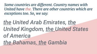 Some countries are different. Country names with
United have the. There are other countries which are
exceptions too. So, we say:
the United Arab Emirates, the
United Kingdom, the United States
of America
the Bahamas, the Gambia
 