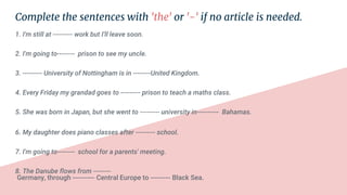 Complete the sentences with 'the' or '-' if no article is needed.
1. I'm still at --------- work but I'll leave soon.
2. I'm going to-------- prison to see my uncle.
3. --------- University of Nottingham is in --------United Kingdom.
4. Every Friday my grandad goes to --------- prison to teach a maths class.
5. She was born in Japan, but she went to --------- university in---------- Bahamas.
6. My daughter does piano classes after --------- school.
7. I'm going to-------- school for a parents' meeting.
8. The Danube flows from --------
Germany, through ---------- Central Europe to --------- Black Sea.
 