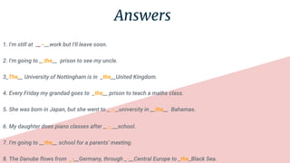 Answers
1. I'm still at __--__work but I'll leave soon.
2. I'm going to __the__ prison to see my uncle.
3_The__ University of Nottingham is in _the__United Kingdom.
4. Every Friday my grandad goes to _the__ prison to teach a maths class.
5. She was born in Japan, but she went to __-__university in __the__ Bahamas.
6. My daughter does piano classes after __-___school.
7. I'm going to __the__ school for a parents' meeting.
8. The Danube flows from _-__Germany, through _-__Central Europe to _the_Black Sea.
 