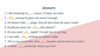 Answers
1. I like listening to__-__ music. It helps me relax.
2. _The__money he gave me wasn't enough.
3. He doesn't like _-__dogs. One bit him when he was a child.
4. Could you pass me _the__salt, please?
5. Do you want _an__ apple? I've got two in my bag.
6. I can take _the__children to school today.
7. This is my uncle Phil. He's__a__ teacher and he lives in London.
8. Is there __a__university where you live?
 