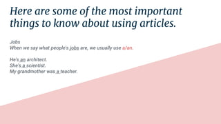 Here are some of the most important
things to know about using articles.
Jobs
When we say what people's jobs are, we usually use a/an.
He's an architect.
She's a scientist.
My grandmother was a teacher.
 