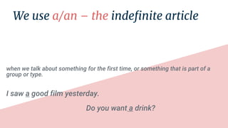 when we talk about something for the first time, or something that is part of a
group or type.
I saw a good film yesterday.
Do you want a drink?
 